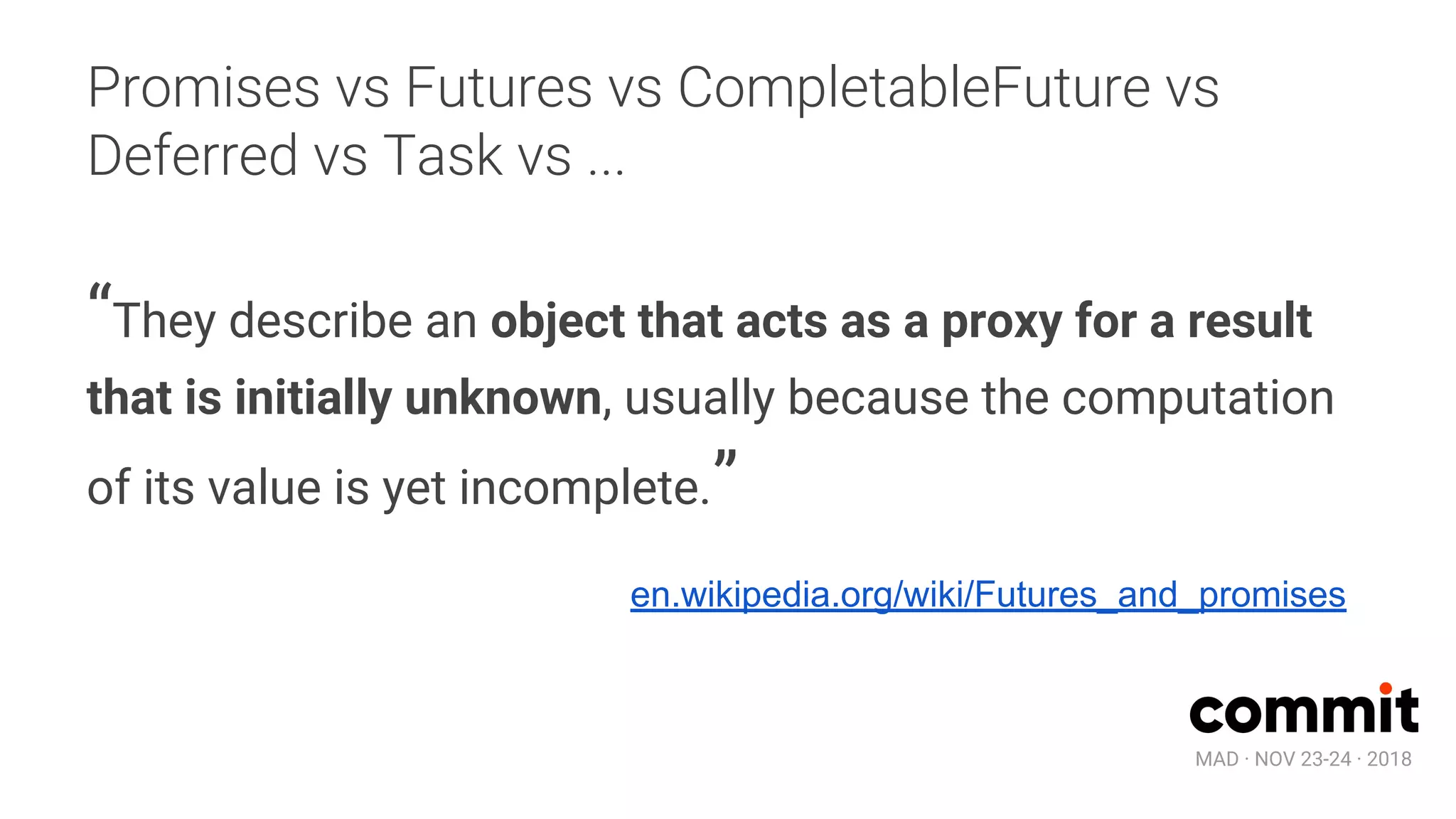 MAD · NOV 23-24 · 2018
Promises vs Futures vs CompletableFuture vs
Deferred vs Task vs ...
“They describe an object that acts as a proxy for a result
that is initially unknown, usually because the computation
of its value is yet incomplete.”
en.wikipedia.org/wiki/Futures_and_promises
 