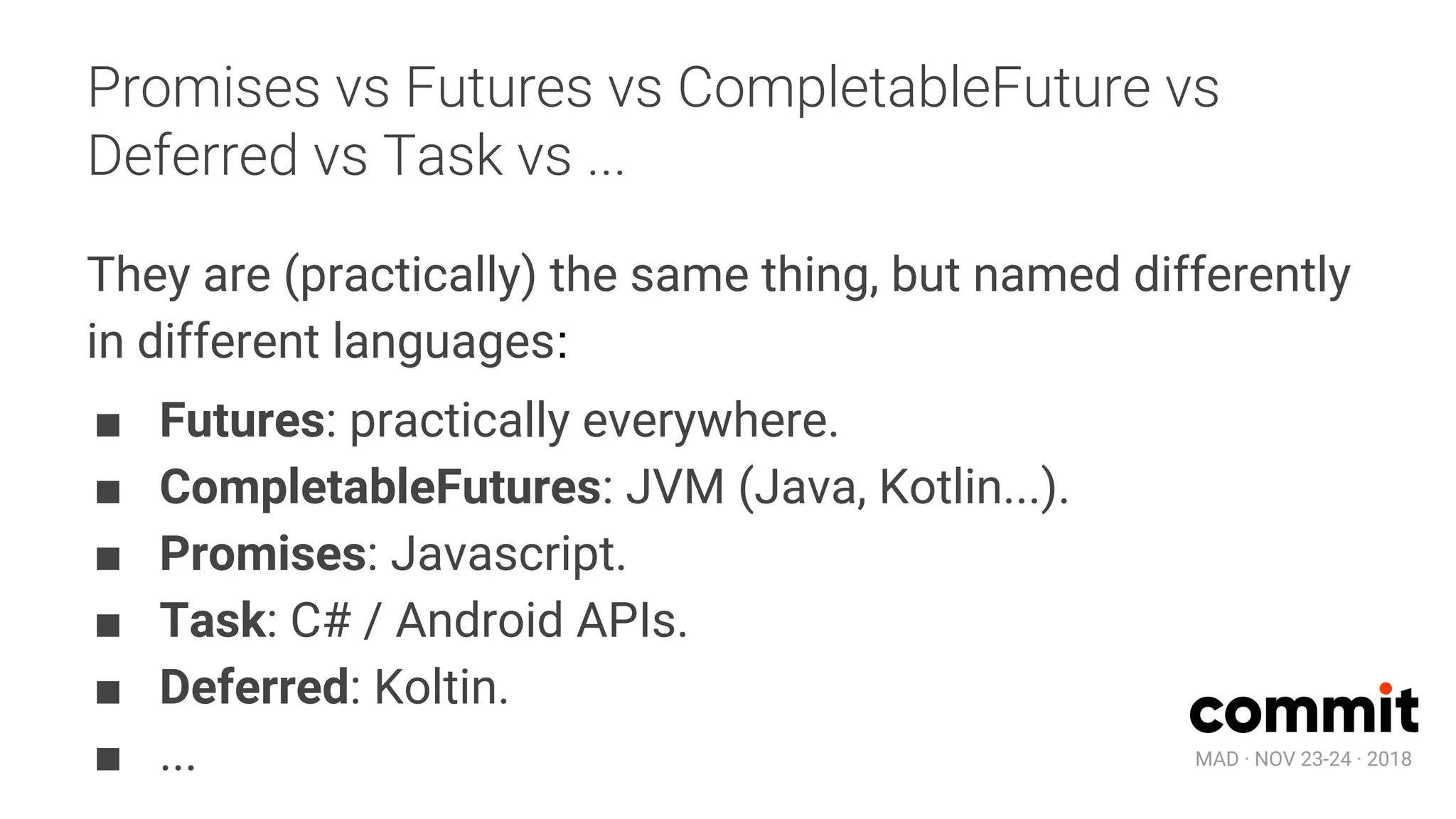 MAD · NOV 23-24 · 2018
Promises vs Futures vs CompletableFuture vs
Deferred vs Task vs ...
They are (practically) the same thing, but named differently
in different languages:
■ Futures: practically everywhere.
■ CompletableFutures: JVM (Java, Kotlin...).
■ Promises: Javascript.
■ Task: C# / Android APIs.
■ Deferred: Koltin.
■ ...
 