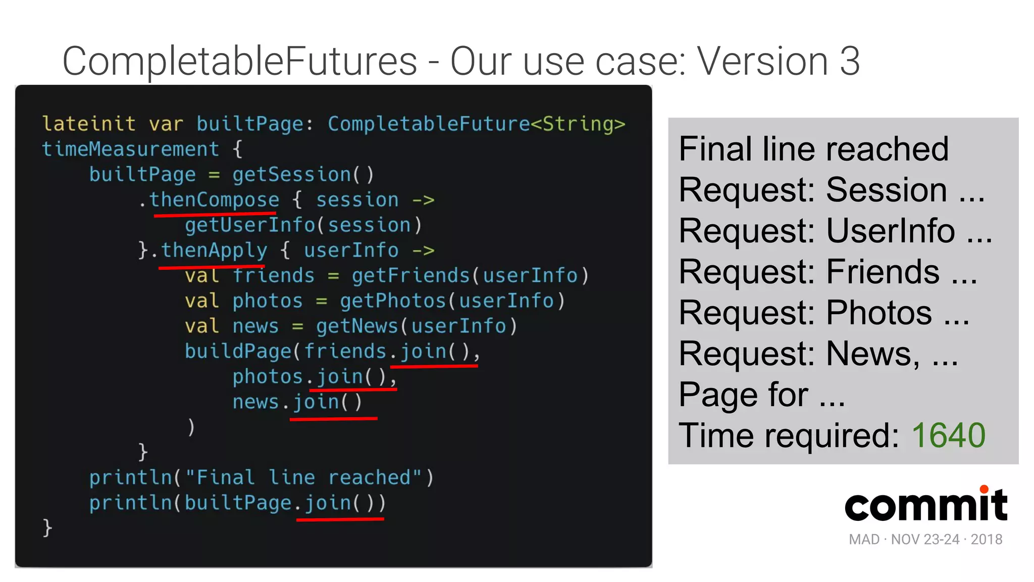 MAD · NOV 23-24 · 2018
CompletableFutures - Our use case: Version 3
Final line reached
Request: Session ...
Request: UserInfo ...
Request: Friends ...
Request: Photos ...
Request: News, ...
Page for ...
Time required: 1640
 