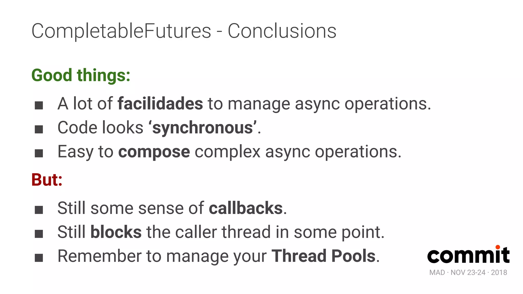 MAD · NOV 23-24 · 2018
CompletableFutures - Conclusions
Good things:
■ A lot of facilidades to manage async operations.
■ Code looks ‘synchronous’.
■ Easy to compose complex async operations.
But:
■ Still some sense of callbacks.
■ Still blocks the caller thread in some point.
■ Remember to manage your Thread Pools.
 