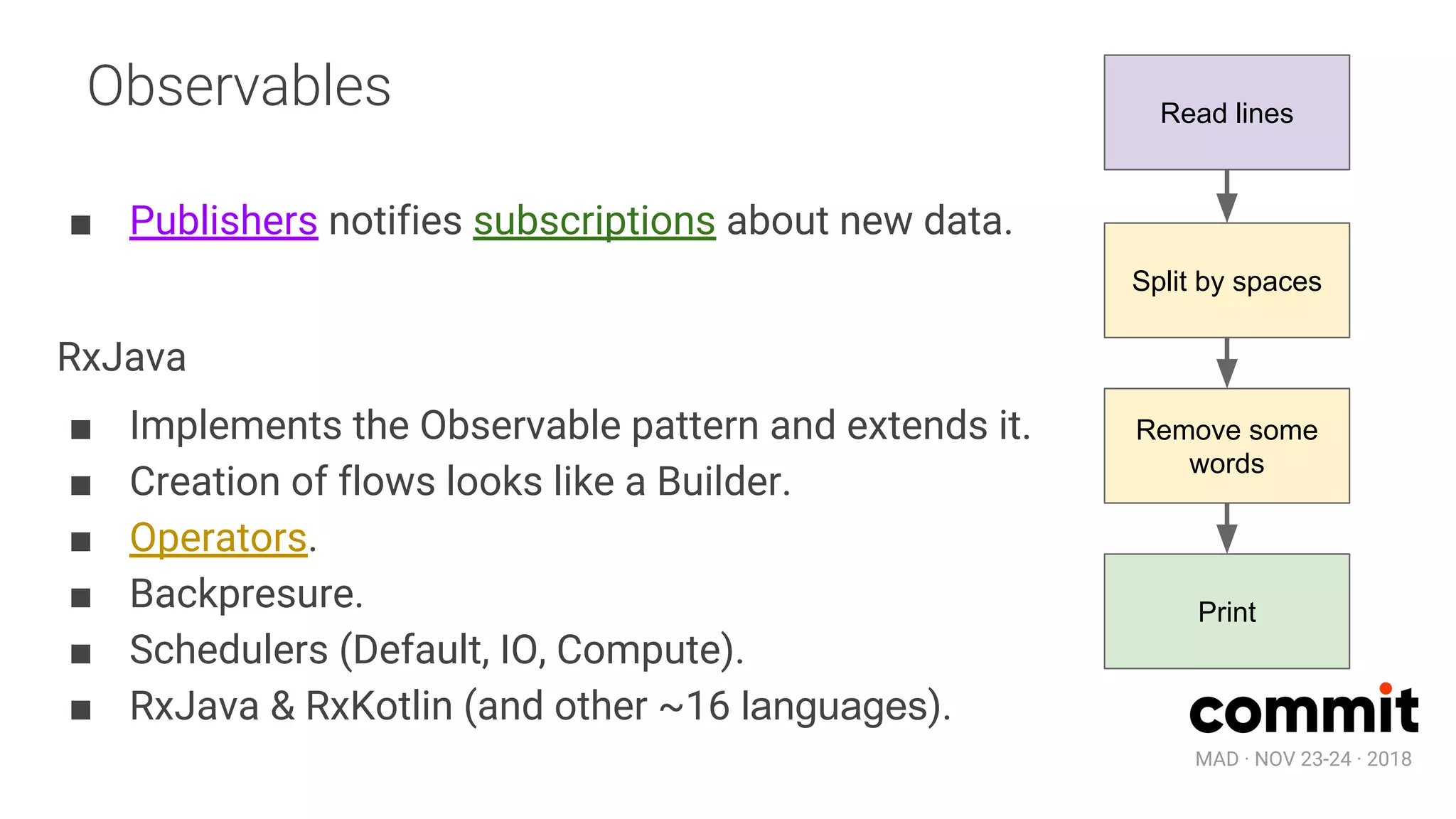 MAD · NOV 23-24 · 2018
Observables
■ Publishers notifies subscriptions about new data.
RxJava
■ Implements the Observable pattern and extends it.
■ Creation of flows looks like a Builder.
■ Operators.
■ Backpresure.
■ Schedulers (Default, IO, Compute).
■ RxJava & RxKotlin (and other ~16 languages).
Read lines
Split by spaces
Remove some
words
Print
 