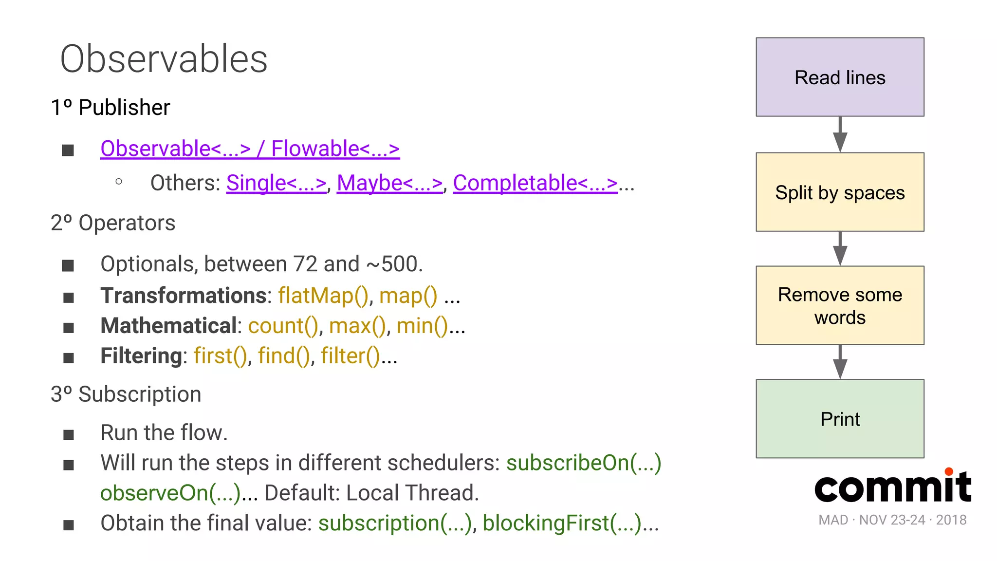 MAD · NOV 23-24 · 2018
Observables
1º Publisher
■ Observable<...> / Flowable<...>
∘ Others: Single<...>, Maybe<...>, Completable<...>...
2º Operators
■ Optionals, between 72 and ~500.
■ Transformations: flatMap(), map() ...
■ Mathematical: count(), max(), min()...
■ Filtering: first(), find(), filter()...
3º Subscription
■ Run the flow.
■ Will run the steps in different schedulers: subscribeOn(...)
observeOn(...)... Default: Local Thread.
■ Obtain the final value: subscription(...), blockingFirst(...)...
Read lines
Split by spaces
Remove some
words
Print
 