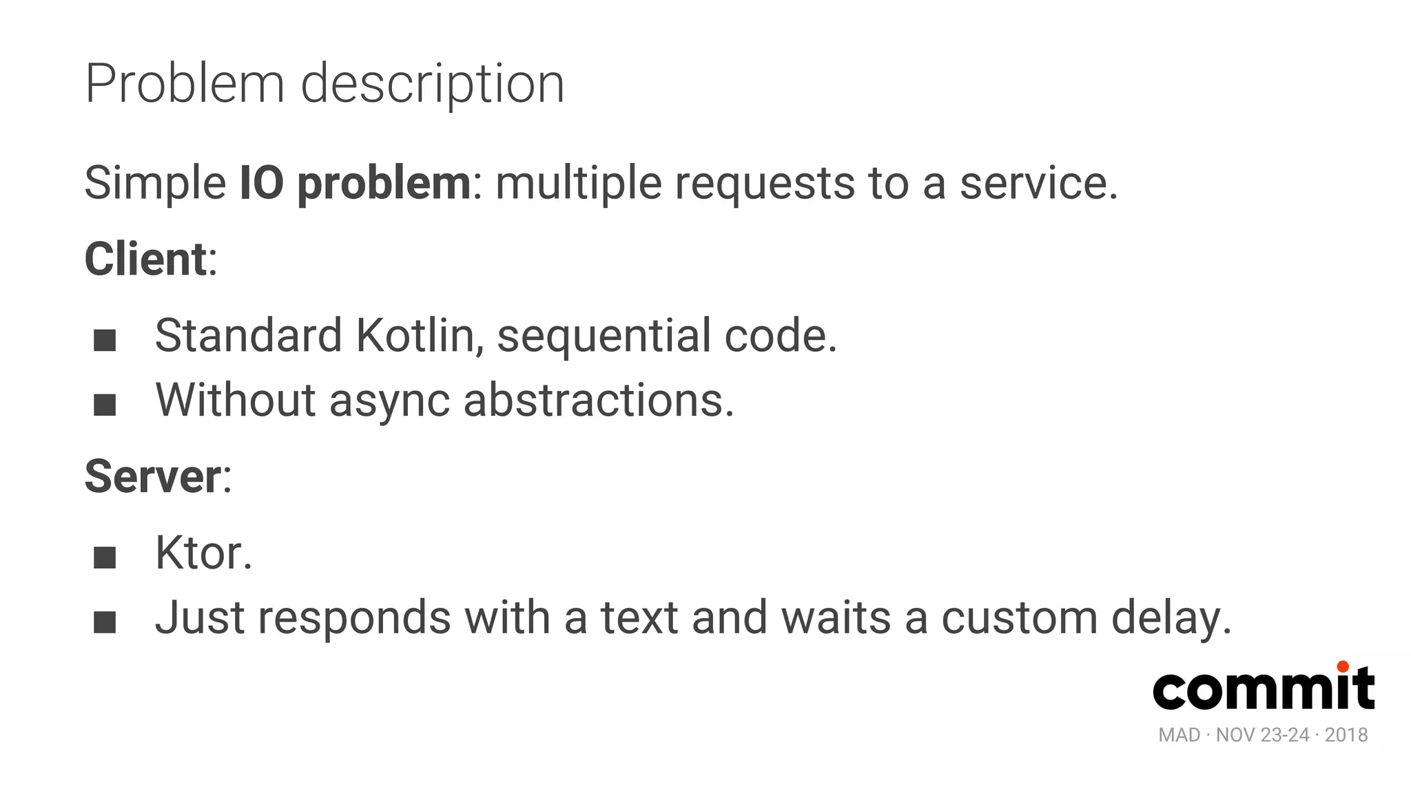 MAD · NOV 23-24 · 2018
Problem description
Simple IO problem: multiple requests to a service.
Client:
■ Standard Kotlin, sequential code.
■ Without async abstractions.
Server:
■ Ktor.
■ Just responds with a text and waits a custom delay.
 