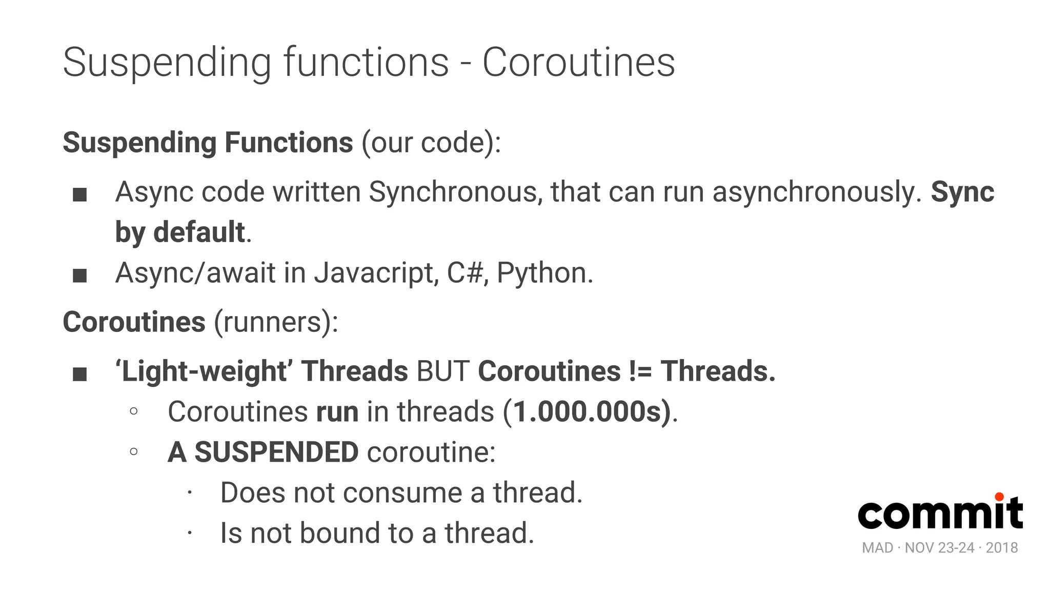 MAD · NOV 23-24 · 2018
Suspending functions - Coroutines
Suspending Functions (our code):
■ Async code written Synchronous, that can run asynchronously. Sync
by default.
■ Async/await in Javacript, C#, Python.
Coroutines (runners):
■ ‘Light-weight’ Threads BUT Coroutines != Threads.
∘ Coroutines run in threads (1.000.000s).
∘ A SUSPENDED coroutine:
· Does not consume a thread.
· Is not bound to a thread.
 