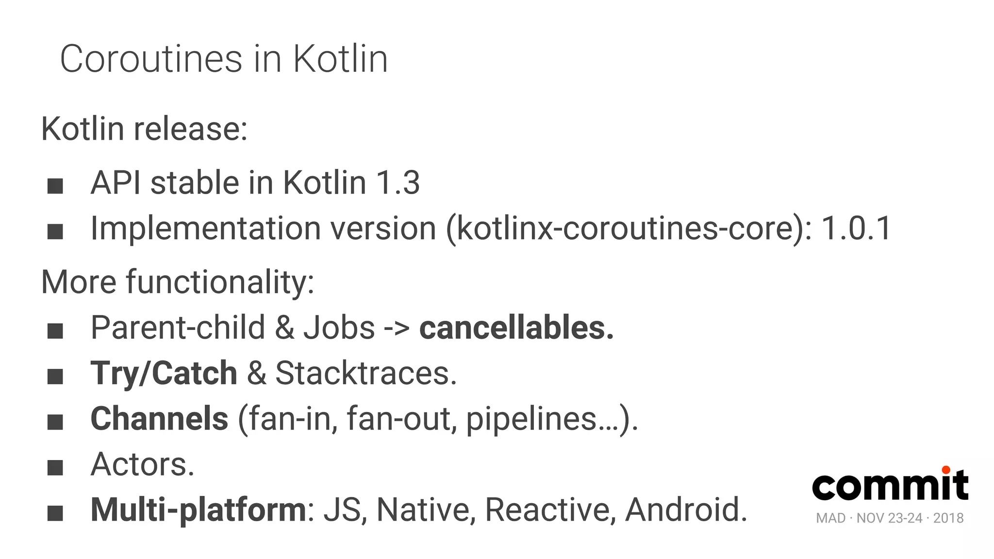 MAD · NOV 23-24 · 2018
Coroutines in Kotlin
Kotlin release:
■ API stable in Kotlin 1.3
■ Implementation version (kotlinx-coroutines-core): 1.0.1
More functionality:
■ Parent-child & Jobs -> cancellables.
■ Try/Catch & Stacktraces.
■ Channels (fan-in, fan-out, pipelines…).
■ Actors.
■ Multi-platform: JS, Native, Reactive, Android.
 