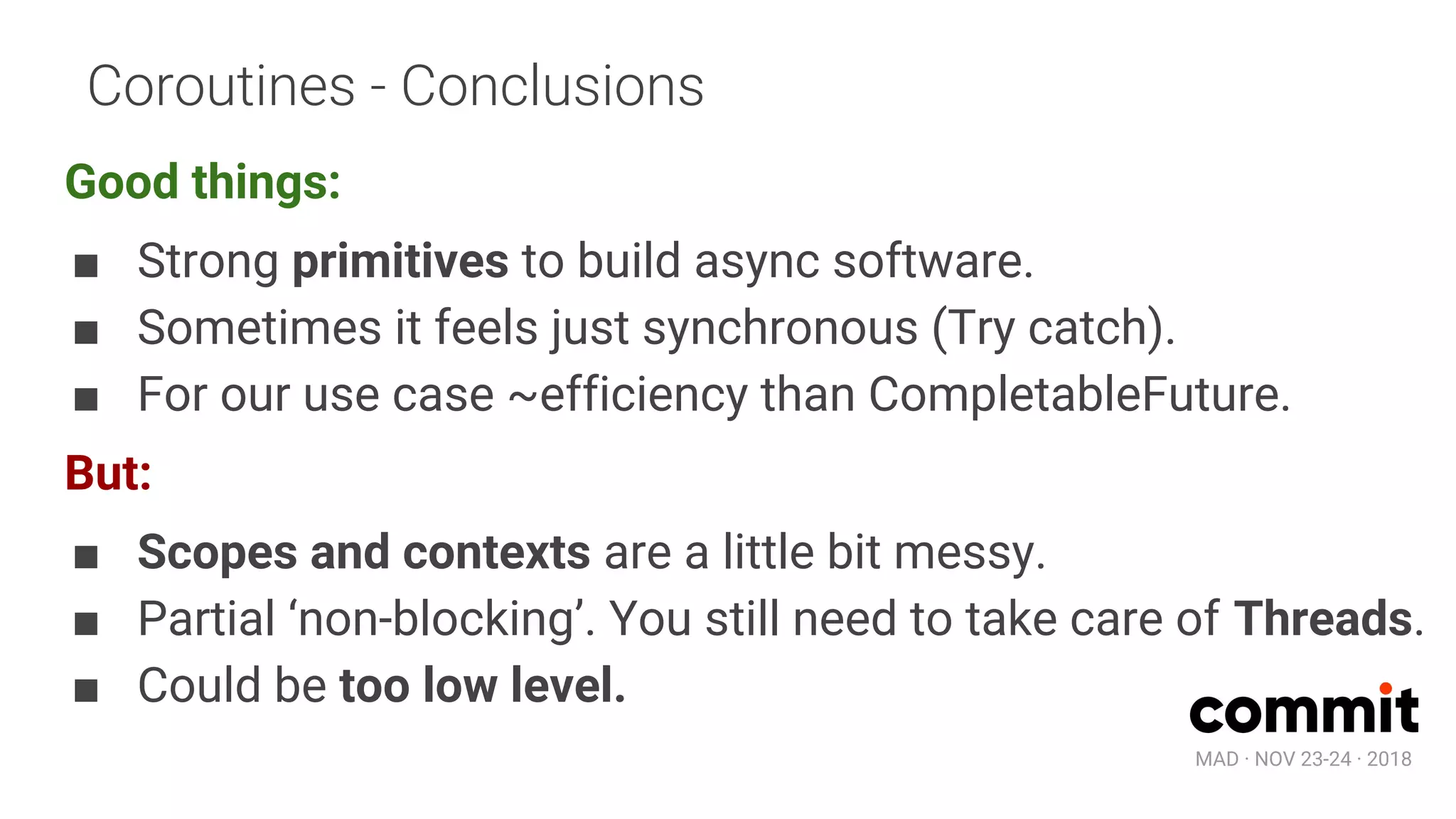 MAD · NOV 23-24 · 2018
Coroutines - Conclusions
Good things:
■ Strong primitives to build async software.
■ Sometimes it feels just synchronous (Try catch).
■ For our use case ~efficiency than CompletableFuture.
But:
■ Scopes and contexts are a little bit messy.
■ Partial ‘non-blocking’. You still need to take care of Threads.
■ Could be too low level.
 