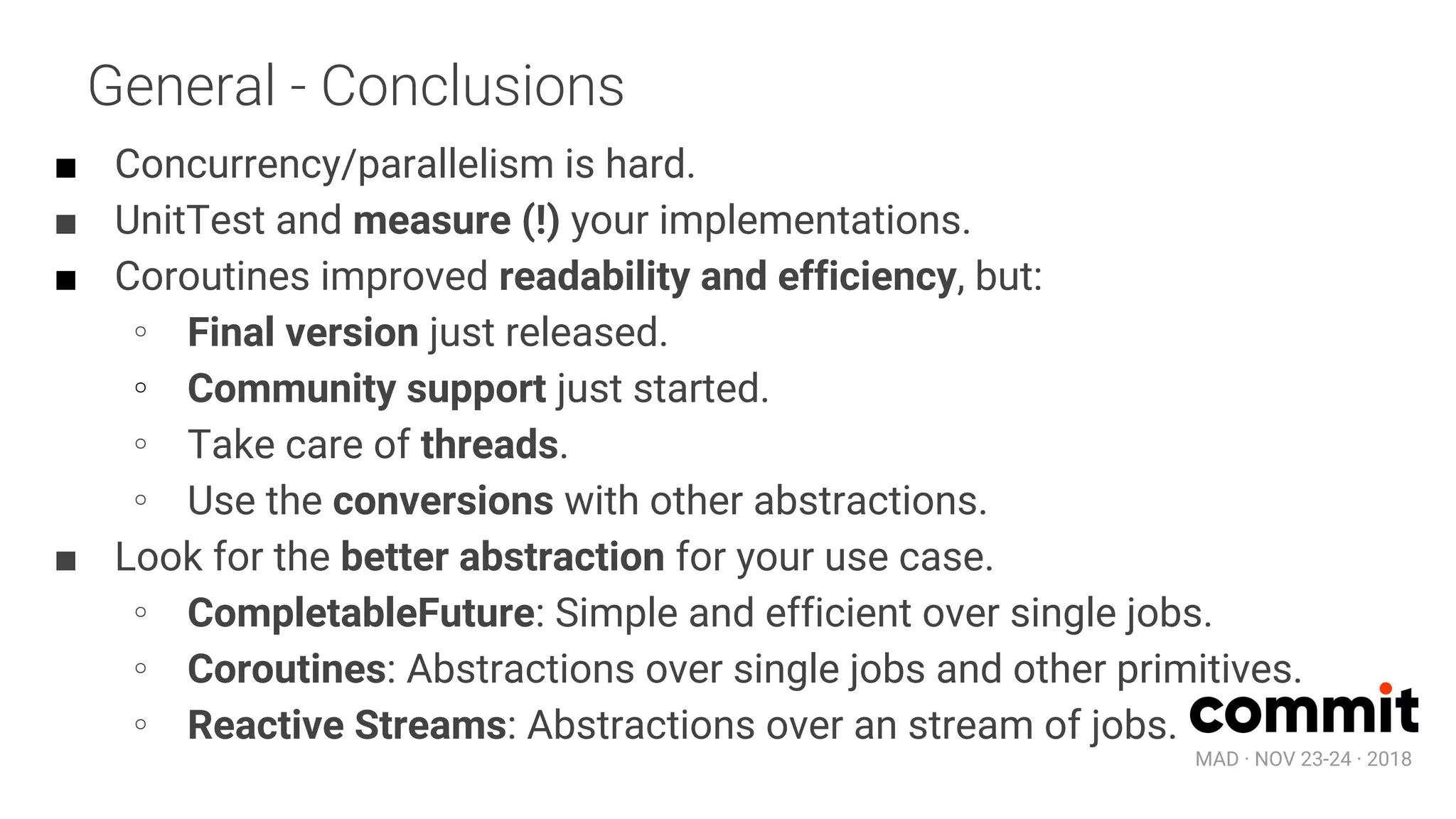 MAD · NOV 23-24 · 2018
General - Conclusions
■ Concurrency/parallelism is hard.
■ UnitTest and measure (!) your implementations.
■ Coroutines improved readability and efficiency, but:
∘ Final version just released.
∘ Community support just started.
∘ Take care of threads.
∘ Use the conversions with other abstractions.
■ Look for the better abstraction for your use case.
∘ CompletableFuture: Simple and efficient over single jobs.
∘ Coroutines: Abstractions over single jobs and other primitives.
∘ Reactive Streams: Abstractions over an stream of jobs.
 