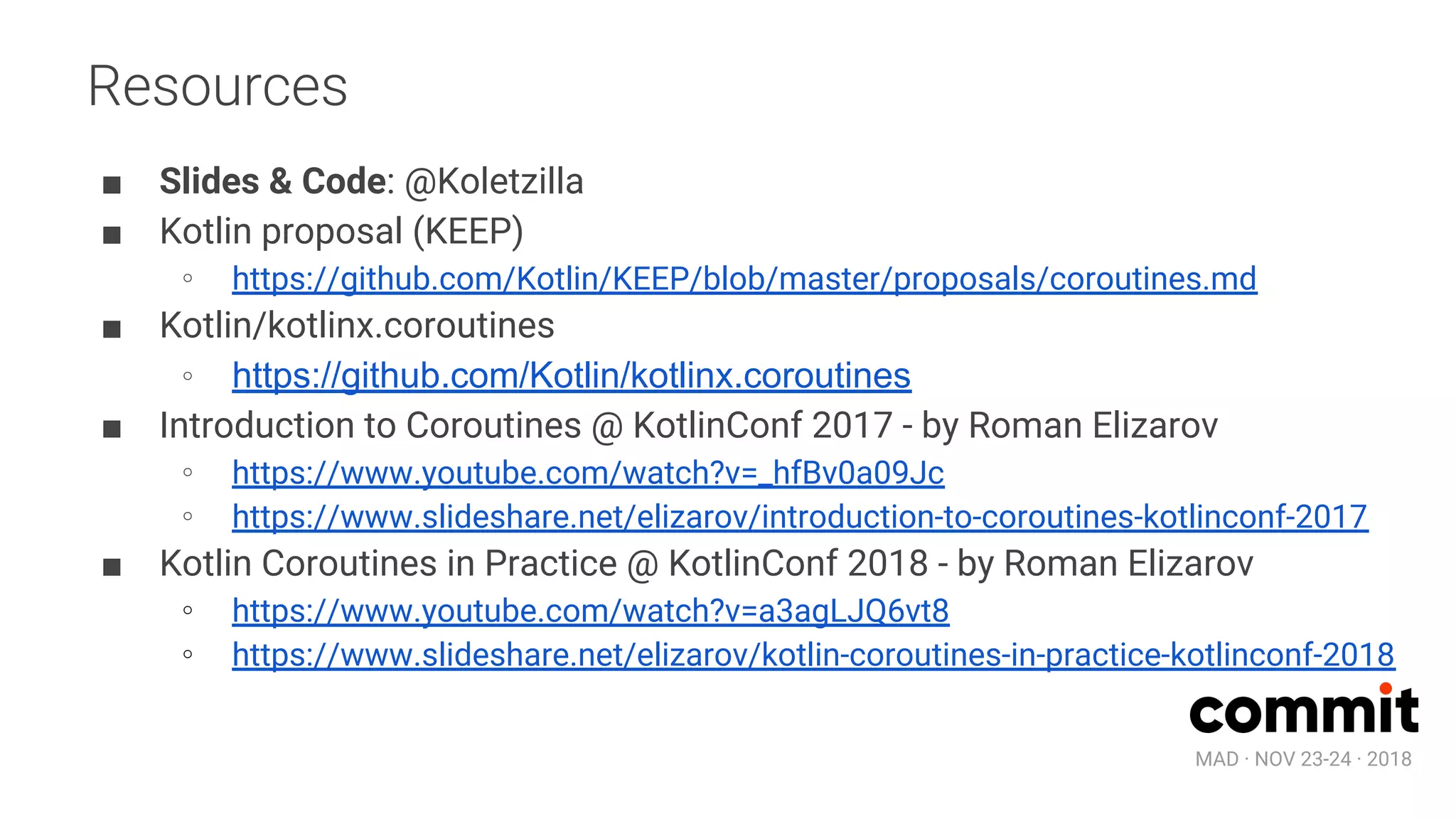 MAD · NOV 23-24 · 2018
Resources
■ Slides & Code: @Koletzilla
■ Kotlin proposal (KEEP)
∘ https://github.com/Kotlin/KEEP/blob/master/proposals/coroutines.md
■ Kotlin/kotlinx.coroutines
∘ https://github.com/Kotlin/kotlinx.coroutines
■ Introduction to Coroutines @ KotlinConf 2017 - by Roman Elizarov
∘ https://www.youtube.com/watch?v=_hfBv0a09Jc
∘ https://www.slideshare.net/elizarov/introduction-to-coroutines-kotlinconf-2017
■ Kotlin Coroutines in Practice @ KotlinConf 2018 - by Roman Elizarov
∘ https://www.youtube.com/watch?v=a3agLJQ6vt8
∘ https://www.slideshare.net/elizarov/kotlin-coroutines-in-practice-kotlinconf-2018
 