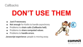 MAD · NOV 23-24 · 2018
Callbacks
■ Just if necessary.
■ Not enough for Kotlin to handle asynchrony
■ Problems to chain calls (Callbacks hell).
■ Problems to share computed values.
■ Problems to handle errors.
Javascript experience: people is moving away.
DON’T USE THEM
 