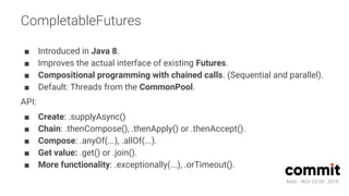 MAD · NOV 23-24 · 2018
CompletableFutures
■ Introduced in Java 8.
■ Improves the actual interface of existing Futures.
■ Compositional programming with chained calls. (Sequential and parallel).
■ Default: Threads from the CommonPool.
API:
■ Create: .supplyAsync()
■ Chain: .thenCompose(), .thenApply() or .thenAccept().
■ Compose: .anyOf(...), .allOf(...).
■ Get value: .get() or .join().
■ More functionality: .exceptionally(...), .orTimeout().
 