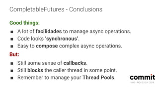 MAD · NOV 23-24 · 2018
CompletableFutures - Conclusions
Good things:
■ A lot of facilidades to manage async operations.
■ Code looks ‘synchronous’.
■ Easy to compose complex async operations.
But:
■ Still some sense of callbacks.
■ Still blocks the caller thread in some point.
■ Remember to manage your Thread Pools.
 