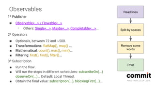MAD · NOV 23-24 · 2018
Observables
1º Publisher
■ Observable<...> / Flowable<...>
∘ Others: Single<...>, Maybe<...>, Completable<...>...
2º Operators
■ Optionals, between 72 and ~500.
■ Transformations: flatMap(), map() ...
■ Mathematical: count(), max(), min()...
■ Filtering: first(), find(), filter()...
3º Subscription
■ Run the flow.
■ Will run the steps in different schedulers: subscribeOn(...)
observeOn(...)... Default: Local Thread.
■ Obtain the final value: subscription(...), blockingFirst(...)...
Read lines
Split by spaces
Remove some
words
Print
 