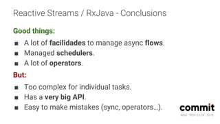 MAD · NOV 23-24 · 2018
Reactive Streams / RxJava - Conclusions
Good things:
■ A lot of facilidades to manage async flows.
■ Managed schedulers.
■ A lot of operators.
But:
■ Too complex for individual tasks.
■ Has a very big API.
■ Easy to make mistakes (sync, operators…).
 