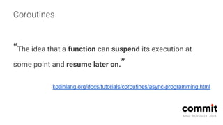 MAD · NOV 23-24 · 2018
Coroutines
“The idea that a function can suspend its execution at
some point and resume later on.”
kotlinlang.org/docs/tutorials/coroutines/async-programming.html
 