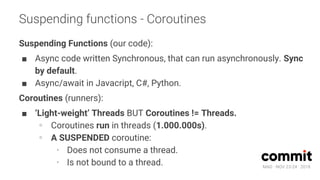 MAD · NOV 23-24 · 2018
Suspending functions - Coroutines
Suspending Functions (our code):
■ Async code written Synchronous, that can run asynchronously. Sync
by default.
■ Async/await in Javacript, C#, Python.
Coroutines (runners):
■ ‘Light-weight’ Threads BUT Coroutines != Threads.
∘ Coroutines run in threads (1.000.000s).
∘ A SUSPENDED coroutine:
· Does not consume a thread.
· Is not bound to a thread.
 