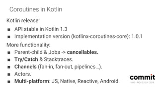 MAD · NOV 23-24 · 2018
Coroutines in Kotlin
Kotlin release:
■ API stable in Kotlin 1.3
■ Implementation version (kotlinx-coroutines-core): 1.0.1
More functionality:
■ Parent-child & Jobs -> cancellables.
■ Try/Catch & Stacktraces.
■ Channels (fan-in, fan-out, pipelines…).
■ Actors.
■ Multi-platform: JS, Native, Reactive, Android.
 