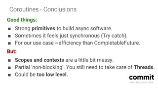 MAD · NOV 23-24 · 2018
Coroutines - Conclusions
Good things:
■ Strong primitives to build async software.
■ Sometimes it feels just synchronous (Try catch).
■ For our use case ~efficiency than CompletableFuture.
But:
■ Scopes and contexts are a little bit messy.
■ Partial ‘non-blocking’. You still need to take care of Threads.
■ Could be too low level.
 