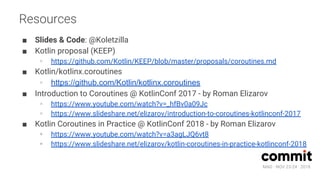 MAD · NOV 23-24 · 2018
Resources
■ Slides & Code: @Koletzilla
■ Kotlin proposal (KEEP)
∘ https://github.com/Kotlin/KEEP/blob/master/proposals/coroutines.md
■ Kotlin/kotlinx.coroutines
∘ https://github.com/Kotlin/kotlinx.coroutines
■ Introduction to Coroutines @ KotlinConf 2017 - by Roman Elizarov
∘ https://www.youtube.com/watch?v=_hfBv0a09Jc
∘ https://www.slideshare.net/elizarov/introduction-to-coroutines-kotlinconf-2017
■ Kotlin Coroutines in Practice @ KotlinConf 2018 - by Roman Elizarov
∘ https://www.youtube.com/watch?v=a3agLJQ6vt8
∘ https://www.slideshare.net/elizarov/kotlin-coroutines-in-practice-kotlinconf-2018
 