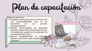 Plan de capacitación
Preparar al personal para la eficiencia de
sus responsabilidades que se les
presenten en sus puestos
correspondientes.
Brindar oportunidades de desarrollo
personal y para otros puestos para los que
el colaborador puede ser considerado de
manera general y eficaz.
Revisar detalladamente el ambiente
laboral y del mismo modo modificarlo si es
necesario
Objetivos generales:
 