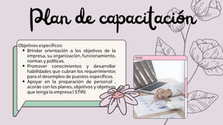 Plan de capacitación
Brindar orientación a los objetivos de la
empresa, su organización, funcionamiento,
normas y políticas.
Promover conocimientos y desarrollar
habilidades que cubran los requerimientos
para el desempleo de puestos específicos.
Apoyar en la preparación de personal ,
acorde con los planes, objetivos y objetivos
que tenga la empresa ( STIR).
Objetivos especificos:
 