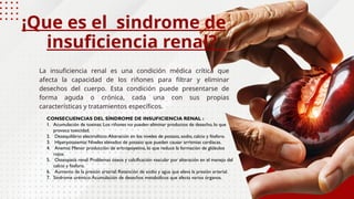 La insuficiencia renal es una condición médica crítica que
afecta la capacidad de los riñones para filtrar y eliminar
desechos del cuerpo. Esta condición puede presentarse de
forma aguda o crónica, cada una con sus propias
características y tratamientos específicos.
¡Que es el sindrome de
insuficiencia renal?
CONSECUENCIAS DEL SÍNDROME DE INSUFICIENCIA RENAL :
1. Acumulación de toxinas: Los riñones no pueden eliminar productos de desecho, lo que
provoca toxicidad.
2. Desequilibrio electrolítico:Alteración en los niveles de potasio, sodio, calcio y fósforo.
3. Hiperpotasemia: Niveles elevados de potasio que pueden causar arritmias cardíacas.
4. Anemia: Menor producción de eritropoyetina, lo que reduce la formación de glóbulos
rojos.
5. Osteopatía renal: Problemas óseos y calcificación vascular por alteración en el manejo del
calcio y fósforo.
6. Aumento de la presión arterial: Retención de sodio y agua que eleva la presión arterial.
7. Síndrome urémico:Acumulación de desechos metabólicos que afecta varios órganos.
 