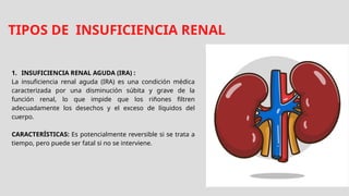 TIPOS DE INSUFICIENCIA RENAL
1. INSUFICIENCIA RENAL AGUDA (IRA) :
La insuficiencia renal aguda (IRA) es una condición médica
caracterizada por una disminución súbita y grave de la
función renal, lo que impide que los riñones filtren
adecuadamente los desechos y el exceso de líquidos del
cuerpo.
CARACTERÍSTICAS: Es potencialmente reversible si se trata a
tiempo, pero puede ser fatal si no se interviene.
 