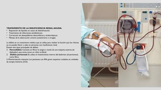 TRATAMIENTO DE LA INSUFICIENCIA RENAL AGUDA:
• Reposición de líquidos en casos de deshidratación
• Tratamiento de infecciones (antibióticos).
• Corrección de desequilibrios electrolíticos y ácidos-básicos.
• Manejo de la obstrucción urinaria (cateterismo o cirugía).
La diálisis es un tratamiento médico que se utiliza para realizar la función que los riñones
ya no pueden llevar a cabo en personas con insuficiencia renal.
Existen dos tipos principales de diálisis:
1. Hemodiálisis: Consiste en filtrar la sangre a través de una máquina externa (el
dializador), que actúa como un riñón artificial.
2. Diálisis peritoneal: Se utiliza el revestimiento interno del abdomen (el peritoneo)
como filtro.
3. Monitorización intensiva: Los pacientes con IRA grave requieren cuidados en unidades
de terapia intensiva (UCI).
 
