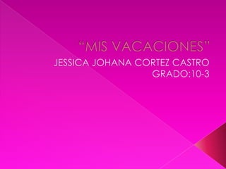 “MIS VACACIONES” JESSICA JOHANA CORTEZ CASTRO GRADO:10-3 