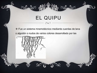 EL QUIPU 
 Fue un sistema mnemotécnico mediante cuerdas de lana 
o algodón o nudos de varios colores desarrollado por las 
civilizaciones andinas . 
 