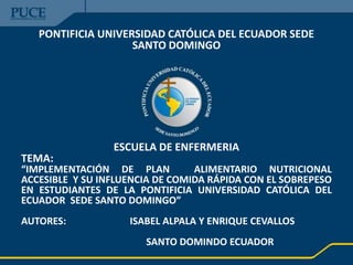 PONTIFICIA UNIVERSIDAD CATÓLICA DEL ECUADOR SEDE
SANTO DOMINGO

TEMA:

ESCUELA DE ENFERMERIA

“IMPLEMENTACIÓN DE PLAN
ALIMENTARIO NUTRICIONAL
ACCESIBLE Y SU INFLUENCIA DE COMIDA RÁPIDA CON EL SOBREPESO
EN ESTUDIANTES DE LA PONTIFICIA UNIVERSIDAD CATÓLICA DEL
ECUADOR SEDE SANTO DOMINGO”
AUTORES:

ISABEL ALPALA Y ENRIQUE CEVALLOS

SANTO DOMINDO ECUADOR

 