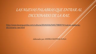 LAS NUEVAS PALABRAS QUE ENTRAR AL
DICCIONARIO DE LA RAE.
http://www.lavanguardia.com/cultura/20141016/54417980074/nuevas-palabras-
diccionario-rae.html
elaborador por: ANDREA BASTIDAS AYALA
 