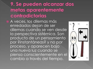    A veces, los dilemas más
    enredados dejan de ser
    dilemas cuando se ven desde
    la perspectiva sistémica. Son
    producto de un pensamiento
    por ?instantáneas? y no por
    proceso, y aparecen bajo
    una nueva luz cuando se
    piensa conscientemente en el
    cambio a través del tiempo.
 