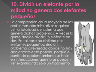    La comprensión de la mayoría de los
    problemas administrativos requiere
    ver la totalidad del sistema que
    genera dichos problemas. A veces la
    gente decide dividir un elefante en
    dos. En tal caso no obtiene dos
    elefantes pequeños, sino un
    problema arrevesado donde no hay
    apalancamiento posible, porque el
    punto de apalancamiento se halla
    en interacciones que no se pueden
    ver examinando sólo un fragmento.
 