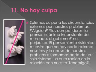    Solemos culpar a las circunstancias
    externas por nuestros problemas.
    ?Alguien? ?los competidores, la
    prensa, el ánimo inconstante del
    mercado, el gobierno? nos
    perjudicó. El pensamiento sistémico
    muestra que no hay nada externo;
    nosotros y la causa de nuestros
    problemas formamos parte de un
    solo sistema. La cura radica en la
    relación con nuestro ?enemigo?.
 