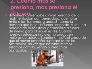    Hay muchos ejemplos a nivel personal de la
    realimentación compensadora, que no se
    limita a los ?sistemas grandes?, como la
    persona que deja de fumar, engorda, sufre una
    pérdida de autoestima y comienza a fumar
    de nuevo para aliviar el estrés. Cuando
    nuestros esfuerzos iniciales no producen
    mejoras duraderas, ?presionamos?, al credo de
    que el mayor empeño superará todos los
    obstáculos, sin ver que nosotros mismos
    estamos contribuyendo a crear más
    obstáculos.
 