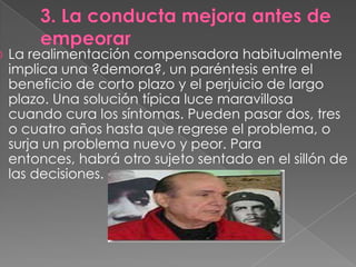    La realimentación compensadora habitualmente
    implica una ?demora?, un paréntesis entre el
    beneficio de corto plazo y el perjuicio de largo
    plazo. Una solución típica luce maravillosa
    cuando cura los síntomas. Pueden pasar dos, tres
    o cuatro años hasta que regrese el problema, o
    surja un problema nuevo y peor. Para
    entonces, habrá otro sujeto sentado en el sillón de
    las decisiones.
 