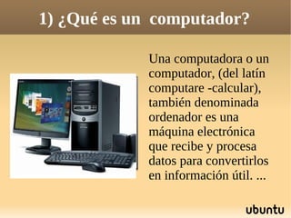 1) ¿Qué es un computador?

             Una computadora o un
             computador, (del latín
             computare -calcular),
             también denominada
             ordenador es una
             máquina electrónica
             que recibe y procesa
             datos para convertirlos
             en información útil. ...
 