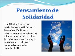 La solidaridad no es un sentimiento superficial, es la determinación firme y perseverante de empeñarse por el bien común, es decir, el bien de todos y cada uno para que todos seamos realmente responsables de todos. Juan Pablo II 