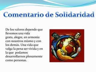 Comentario de SolidaridadDe los valores depende que llevemos una vida grata, alegre, en armonía con nosotros mismo y con los demás. Una vida que valga la pena ser vivida y en la que  podamos desarrollarnos plenamente como personas.