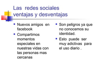 Las redes sociales
ventajas y desventajas
 Nuevos amigos en
facebook
 Compartimos
momentos
especiales en
nuestras vidas con
las personas mas
cercanas
 Son peligros ya que
no conocemos su
identidad.
 Esto puede ser
muy adictivas para
el uso diario .
 