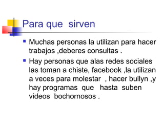 Para que sirven
 Muchas personas la utilizan para hacer
trabajos ,deberes consultas .
 Hay personas que alas redes sociales
las toman a chiste, facebook ,la utilizan
a veces para molestar , hacer bullyn ,y
hay programas que hasta suben
videos bochornosos .
 