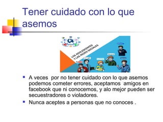 Tener cuidado con lo que
asemos
 A veces por no tener cuidado con lo que asemos
podemos cometer errores, aceptamos amigos en
facebook que ni conocemos, y alo mejor pueden ser
secuestradores o violadores.
 Nunca aceptes a personas que no conoces .
 
