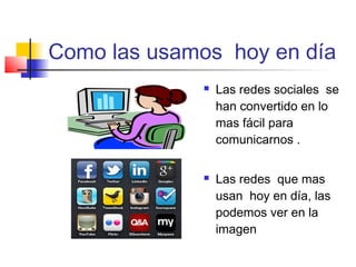 Como las usamos hoy en día
 Las redes sociales se
han convertido en lo
mas fácil para
comunicarnos .
 Las redes que mas
usan hoy en día, las
podemos ver en la
imagen
 