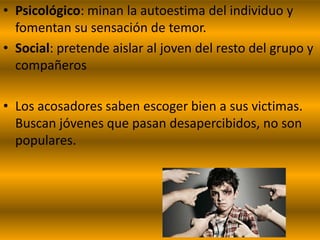 • Psicológico: minan la autoestima del individuo y
  fomentan su sensación de temor.
• Social: pretende aislar al joven del resto del grupo y
  compañeros

• Los acosadores saben escoger bien a sus victimas.
  Buscan jóvenes que pasan desapercibidos, no son
  populares.
 