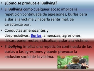 • ¿Cómo se produce el Bullying?
• El Bullying como cualquier acoso implica la
  repetición continuada de agresiones, burlas para
  aislar a la víctima y hacerla sentir mal. Se
  caracteriza por:
• Conductas amenazantes y
  despreciativas: Burlas, amenazas, agresiones,
  físicas, poner motes, ridiculizar, aislar a la víctima.
• El bullying implica una repetición continuada de las
  burlas o las agresiones y puede provocar la
  exclusión social de la víctima.
 