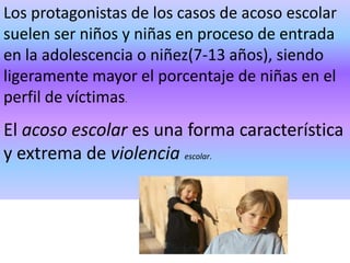 Los protagonistas de los casos de acoso escolar
suelen ser niños y niñas en proceso de entrada
en la adolescencia o niñez(7-13 años), siendo
ligeramente mayor el porcentaje de niñas en el
perfil de víctimas.
El acoso escolar es una forma característica
y extrema de violencia escolar.
 