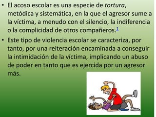 • El acoso escolar es una especie de tortura,
  metódica y sistemática, en la que el agresor sume a
  la víctima, a menudo con el silencio, la indiferencia
  o la complicidad de otros compañeros.1
• Este tipo de violencia escolar se caracteriza, por
  tanto, por una reiteración encaminada a conseguir
  la intimidación de la víctima, implicando un abuso
  de poder en tanto que es ejercida por un agresor
  más.
 