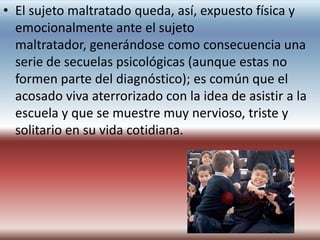 • El sujeto maltratado queda, así, expuesto física y
  emocionalmente ante el sujeto
  maltratador, generándose como consecuencia una
  serie de secuelas psicológicas (aunque estas no
  formen parte del diagnóstico); es común que el
  acosado viva aterrorizado con la idea de asistir a la
  escuela y que se muestre muy nervioso, triste y
  solitario en su vida cotidiana.
 