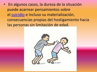 • En algunos casos, la dureza de la situación
  puede acarrear pensamientos sobre
  el suicidio e incluso su materialización,
  consecuencias propias del hostigamiento hacia
  las personas sin limitación de edad.
 