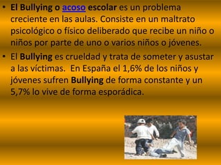 • El Bullying o acoso escolar es un problema
  creciente en las aulas. Consiste en un maltrato
  psicológico o físico deliberado que recibe un niño o
  niños por parte de uno o varios niños o jóvenes.
• El Bullying es crueldad y trata de someter y asustar
  a las víctimas. En España el 1,6% de los niños y
  jóvenes sufren Bullying de forma constante y un
  5,7% lo vive de forma esporádica.
 